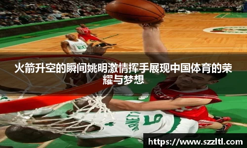 火箭升空的瞬间姚明激情挥手展现中国体育的荣耀与梦想