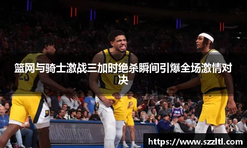 篮网与骑士激战三加时绝杀瞬间引爆全场激情对决